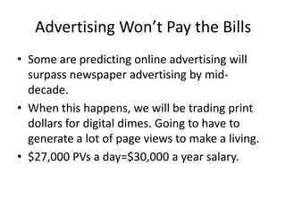Advertising Won’t Pay the BillsSome are predicting online advertising will surpass newspaper advertising by mid-decade. When this happens, we will be trading print dollars for digital dimes. Going to have to generate a lot of page views to make a living.$27,000 PVs a day=$30,000 a year salary.