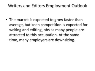 Writers and Editors Employment OutlookThe market is expected to grow faster than average, but keen competition is expected for writing and editing jobs as many people are attracted to this occupation. At the same time, many employers are downsizing.