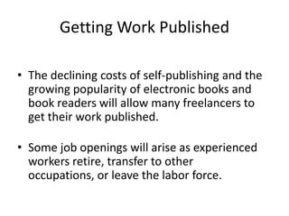 Getting Work PublishedThe declining costs of self-publishing and the growing popularity of electronic books and book readers will allow many freelancers to get their work published. Some job openings will arise as experienced workers retire, transfer to other occupations, or leave the labor force.