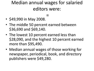 Median annual wages for salaried editors were: =$49,990 in May 2008. The middle 50 percent earned between $36,690 and $69,140. The lowest 10 percent earned less than $28,090, and the highest 10 percent earned more than $95,490. Median annual wages of those working for newspaper, periodical, book, and directory publishers were $49,280.