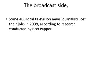The broadcast side, Some 400 local television news journalists lost their jobs in 2009, according to research conducted by Bob Papper.