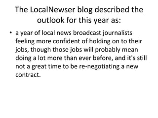 The LocalNewser blog described the outlook for this year as:a year of local news broadcast journalists feeling more confident of holding on to their jobs, though those jobs will probably mean doing a lot more than ever before, and it's still not a great time to be re-negotiating a new contract.