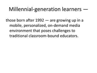 Millennial-generation learners — those born after 1992 — are growing up in a mobile, personalized, on-demand media environment that poses challenges to traditional classroom-bound educators.