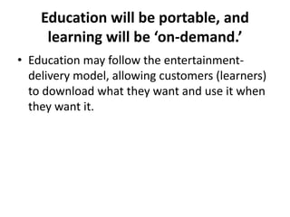 Education will be portable, and learning will be ‘on-demand.’Education may follow the entertainment-delivery model, allowing customers (learners) to download what they want and use it when they want it.