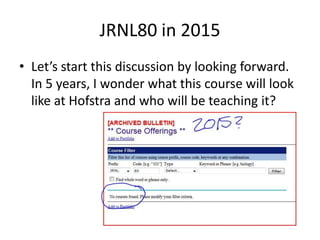 JRNL80 in 2015Let’s start this discussion by looking forward. In 5 years, I wonder what this course will look like at Hofstra and who will be teaching it?