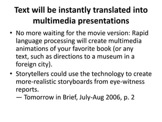Text will be instantly translated into multimedia presentationsNo more waiting for the movie version: Rapid language processing will create multimedia animations of your favorite book (or any text, such as directions to a museum in a foreign city). Storytellers could use the technology to create more-realistic storyboards from eye-witness reports. — Tomorrow in Brief, July-Aug 2006, p. 2