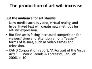 The production of art will increase But the audience for art shrinks.New media such as video, virtual reality, and hyperlinked text will create new methods for artistic expression. But fine art is facing increased competition for viewers’ time and attention among “easier” forms of leisure, such as video games and television.-- RAND Corporation report, “A Portrait of the Visual Arts.” — World Trends & Forecasts, Jan-Feb 2006, p. 10