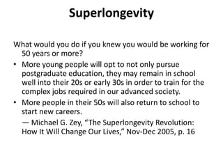 SuperlongevityWhat would you do if you knew you would be working for 50 years or more?More young people will opt to not only pursue postgraduate education, they may remain in school well into their 20s or early 30s in order to train for the complex jobs required in our advanced society. More people in their 50s will also return to school to start new careers. 	— Michael G. Zey, “The Superlongevity Revolution: How It Will Change Our Lives,” Nov-Dec 2005, p. 16
