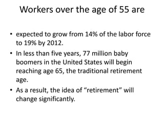 Workers over the age of 55 areexpected to grow from 14% of the labor force to 19% by 2012. In less than five years, 77 million baby boomers in the United States will begin reaching age 65, the traditional retirement age. As a result, the idea of “retirement” will change significantly.