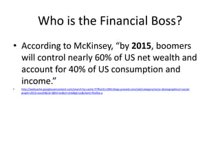 Who is the Financial Boss?According to McKinsey, “by 2015, boomers will control nearly 60% of US net wealth and account for 40% of US consumption and income.”http://webcache.googleusercontent.com/search?q=cache:TiTRoUCrz3MJ:blogs.praized.com/seb/category/socio-demographics/+social-graph+2015+youth&cd=3&hl=en&ct=clnk&gl=us&client=firefox-a