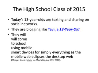 The High School Class of 2015Today’s 13-year-olds are texting and sharing on social networks.They are blogging like Tavi, a 13-Year-OldThey willwill come to schoolusing mobilesmart devices for simply everything as the mobile web eclipses the desktop web(Morgan Stanley study via Mashable, April 13, 2010). 