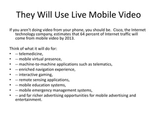 They Will Use Live Mobile VideoIf you aren’t doing video from your phone, you should be.  Cisco, the Internet technology company, estimates that 64 percent of Internet traffic will come from mobile video by 2013. Think of what it will do for:-- telemedicine, -- mobile virtual presence, -- machine-to-machine applications such as telematics,-- enriched navigation experience, -- interactive gaming, -- remote sensing applications, -- mobile education systems, -- mobile emergency management systems, -- and far richer advertising opportunities for mobile advertising and entertainment.