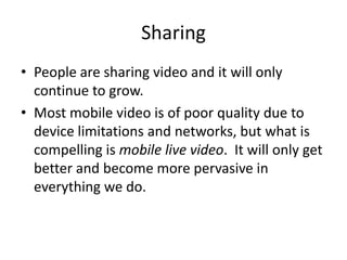 SharingPeople are sharing video and it will only continue to grow. Most mobile video is of poor quality due to device limitations and networks, but what is compelling is mobile live video.  It will only get better and become more pervasive in everything we do. 