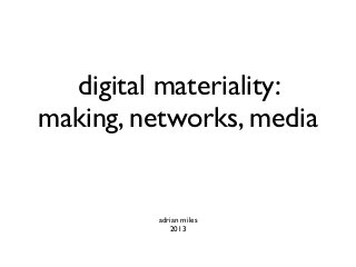 digital materiality:
making, networks, media
adrian miles
2013
 