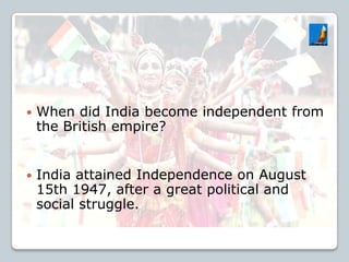  When did India become independent from
the British empire?
 India attained Independence on August
15th 1947, after a great political and
social struggle.
 