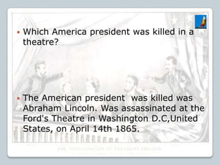  Which America president was killed in a
theatre?
 The American president was killed was
Abraham Lincoln. Was assassinated at the
Ford's Theatre in Washington D.C,United
States, on April 14th 1865.
 
