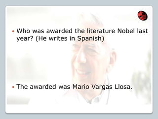  Who was awarded the literature Nobel last
year? (He writes in Spanish)
 The awarded was Mario Vargas Llosa.
 