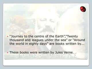  “Journey to the centre of the Earth”,”Twenty
thousand and leagues under the sea” or “Around
the world in eighty days” are books written by...
 These books were written by Jules Verne.
 