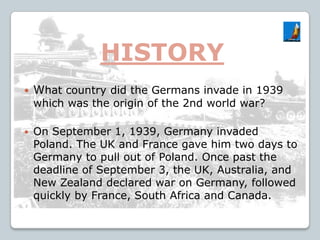 HISTORY
 What country did the Germans invade in 1939
which was the origin of the 2nd world war?
 On September 1, 1939, Germany invaded
Poland. The UK and France gave him two days to
Germany to pull out of Poland. Once past the
deadline of September 3, the UK, Australia, and
New Zealand declared war on Germany, followed
quickly by France, South Africa and Canada.
 