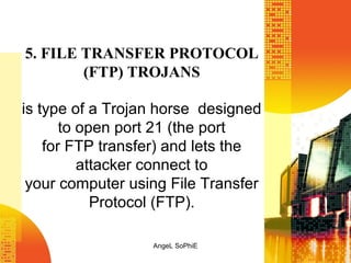 5. FILE TRANSFER PROTOCOL
(FTP) TROJANS
is type of a Trojan horse designed
to open port 21 (the port
for FTP transfer) and lets the
attacker connect to
your computer using File Transfer
Protocol (FTP).
AngeL SoPhiE

 
