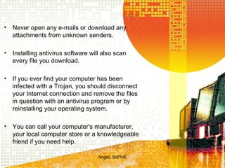 •

Never open any e-mails or download any
attachments from unknown senders.

•

Installing antivirus software will also scan
every file you download.

•

If you ever find your computer has been
infected with a Trojan, you should disconnect
your Internet connection and remove the files
in question with an antivirus program or by
reinstalling your operating system.

•

You can call your computer's manufacturer,
your local computer store or a knowledgeable
friend if you need help.
AngeL SoPhiE

 