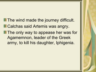 The wind made the journey difficult. Calchas said Artemis was angry. The only way to appease her was for Agamemnon, leader of the Greek army, to kill his daughter, Iphigenia. 