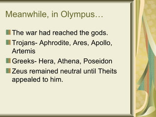 Meanwhile, in Olympus… The war had reached the gods. Trojans- Aphrodite, Ares, Apollo, Artemis Greeks- Hera, Athena, Poseidon Zeus remained neutral until Theits appealed to him. 