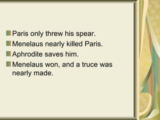 Paris only threw his spear. Menelaus nearly killed Paris. Aphrodite saves him. Menelaus won, and a truce was nearly made. 