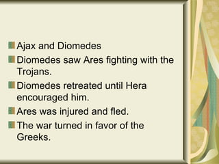 Ajax and Diomedes Diomedes saw Ares fighting with the Trojans. Diomedes retreated until Hera encouraged him. Ares was injured and fled. The war turned in favor of the Greeks. 