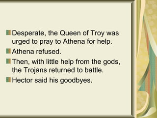 Desperate, the Queen of Troy was urged to pray to Athena for help. Athena refused. Then, with little help from the gods, the Trojans returned to battle. Hector said his goodbyes. 