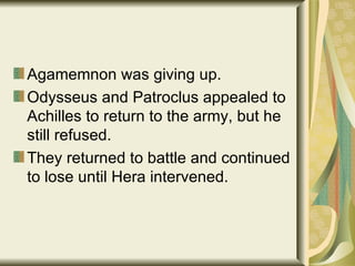 Agamemnon was giving up. Odysseus and Patroclus appealed to Achilles to return to the army, but he still refused. They returned to battle and continued to lose until Hera intervened. 