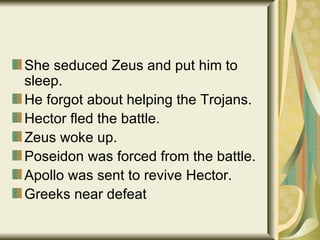 She seduced Zeus and put him to sleep. He forgot about helping the Trojans. Hector fled the battle. Zeus woke up. Poseidon was forced from the battle. Apollo was sent to revive Hector. Greeks near defeat 