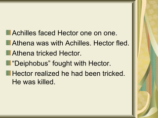 Achilles faced Hector one on one. Athena was with Achilles. Hector fled. Athena tricked Hector. “ Deiphobus” fought with Hector. Hector realized he had been tricked. He was killed. 