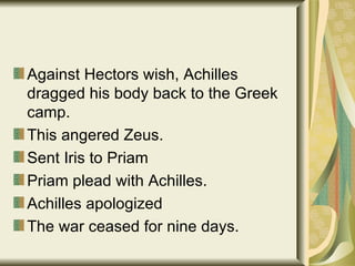Against Hectors wish, Achilles dragged his body back to the Greek camp. This angered Zeus. Sent Iris to Priam Priam plead with Achilles. Achilles apologized The war ceased for nine days.  