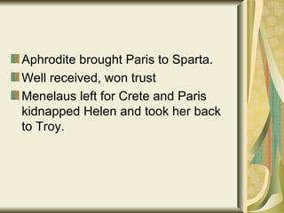 Aphrodite brought Paris to Sparta. Well received, won trust Menelaus left for Crete and Paris kidnapped Helen and took her back to Troy. 