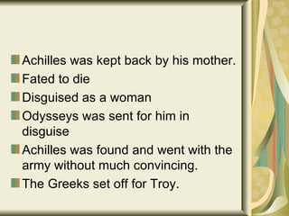 Achilles was kept back by his mother. Fated to die Disguised as a woman Odysseys was sent for him in disguise Achilles was found and went with the army without much convincing. The Greeks set off for Troy. 