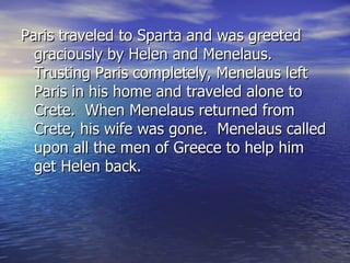 Paris traveled to Sparta and was greeted
  graciously by Helen and Menelaus.
  Trusting Paris completely, Menelaus left
  Paris in his home and traveled alone to
  Crete. When Menelaus returned from
  Crete, his wife was gone. Menelaus called
  upon all the men of Greece to help him
  get Helen back.
 