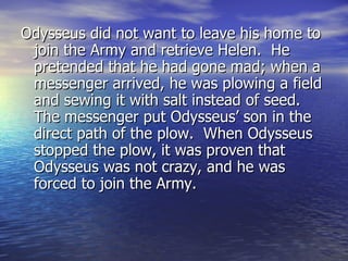 Odysseus did not want to leave his home to
 join the Army and retrieve Helen. He
 pretended that he had gone mad; when a
 messenger arrived, he was plowing a field
 and sewing it with salt instead of seed.
 The messenger put Odysseus’ son in the
 direct path of the plow. When Odysseus
 stopped the plow, it was proven that
 Odysseus was not crazy, and he was
 forced to join the Army.
 
