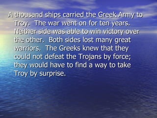 A thousand ships carried the Greek Army to
  Troy. The war went on for ten years.
  Neither side was able to win victory over
  the other. Both sides lost many great
  warriors. The Greeks knew that they
  could not defeat the Trojans by force;
  they would have to find a way to take
  Troy by surprise.
 