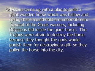 Odysseus came up with a plan to build a
 giant wooden horse which was hallow and
 so big that it could hold a number of men.
  Several of the Greek warriors, including
 Odysseus hid inside the giant horse. The
 Trojans were afraid to destroy the horse
 because they thought the gods would
 punish them for destroying a gift, so they
 pulled the horse into the city.
 