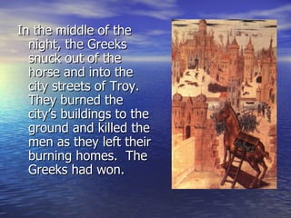 In the middle of the
  night, the Greeks
  snuck out of the
  horse and into the
  city streets of Troy.
  They burned the
  city’s buildings to the
  ground and killed the
  men as they left their
  burning homes. The
  Greeks had won.
 