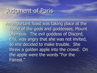 Judgment of Paris

An important feast was taking place at the
 home of the gods and goddesses, Mount
 Olympus. The evil goddess of Discord,
 Eris, was angry that she was not invited,
 so she decided to make trouble. She
 threw a golden apple into the crowd. On
 the apple were the words “For the
 Fairest.”
 