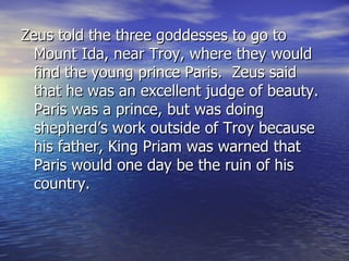 Zeus told the three goddesses to go to
  Mount Ida, near Troy, where they would
  find the young prince Paris. Zeus said
  that he was an excellent judge of beauty.
  Paris was a prince, but was doing
  shepherd’s work outside of Troy because
  his father, King Priam was warned that
  Paris would one day be the ruin of his
  country.
 