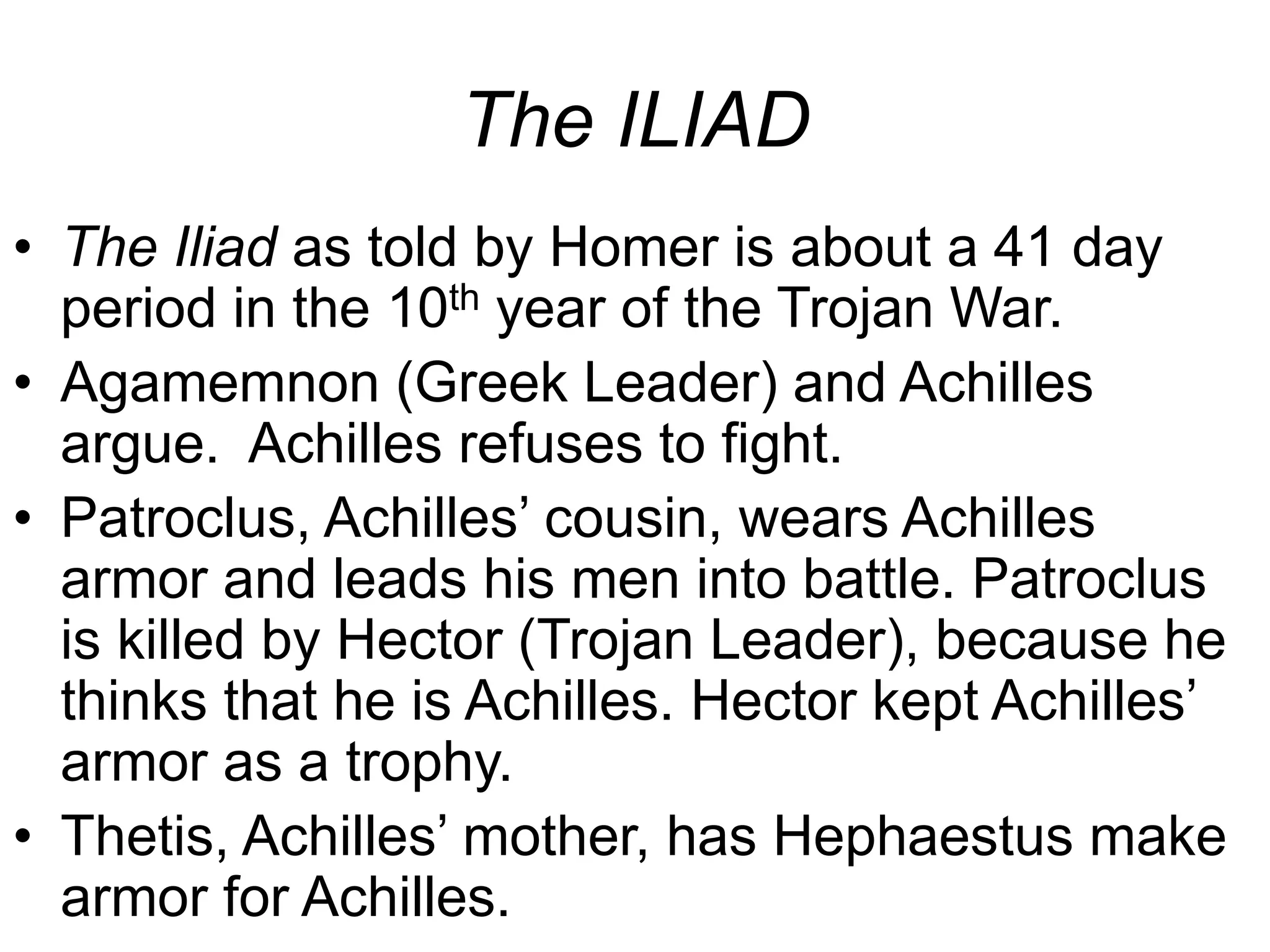 The ILIAD
• The Iliad as told by Homer is about a 41 day
period in the 10th year of the Trojan War.
• Agamemnon (Greek Leader) and Achilles
argue. Achilles refuses to fight.
• Patroclus, Achilles’ cousin, wears Achilles
armor and leads his men into battle. Patroclus
is killed by Hector (Trojan Leader), because he
thinks that he is Achilles. Hector kept Achilles’
armor as a trophy.
• Thetis, Achilles’ mother, has Hephaestus make
armor for Achilles.
 