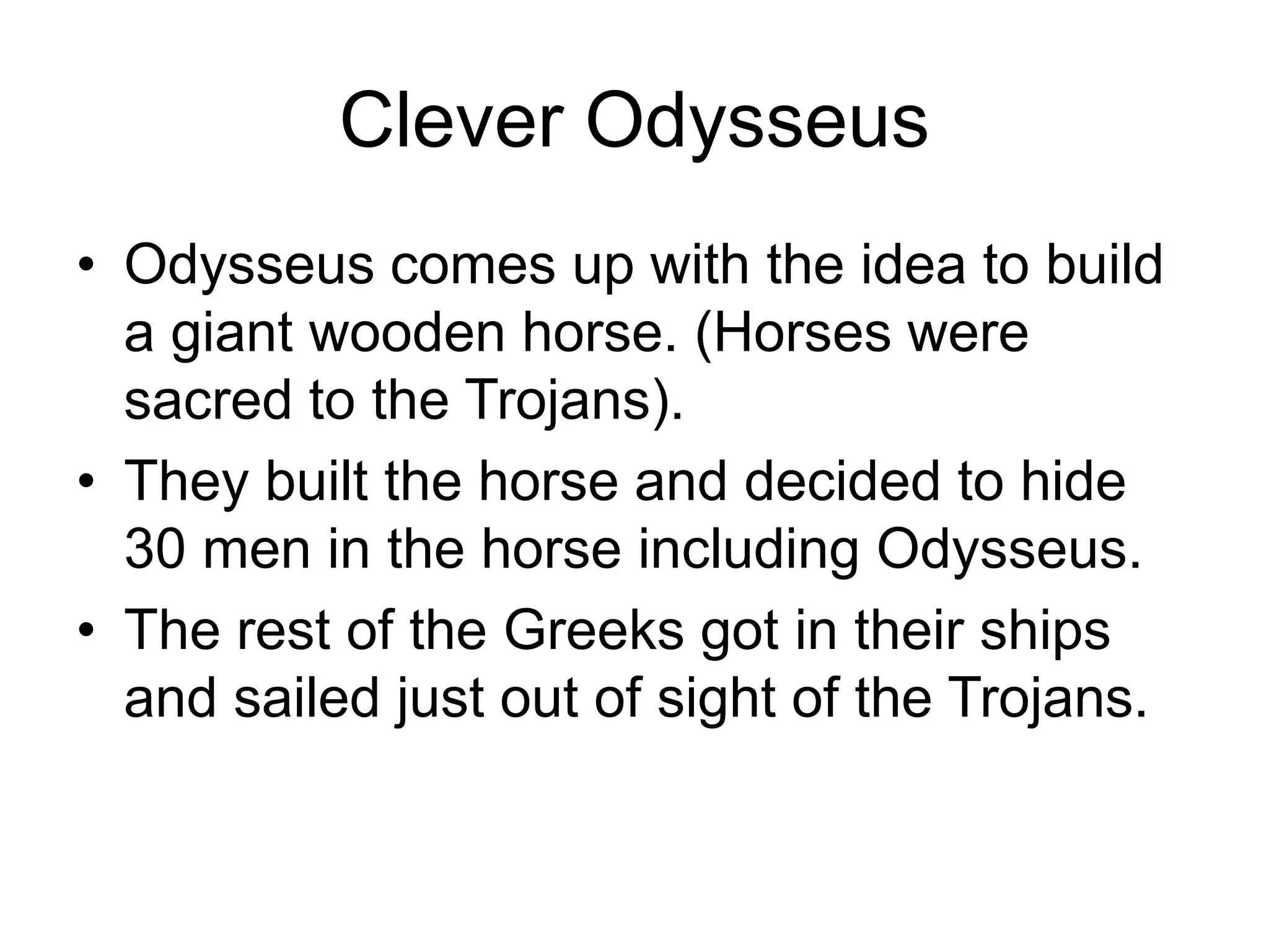 Clever Odysseus
• Odysseus comes up with the idea to build
a giant wooden horse. (Horses were
sacred to the Trojans).
• They built the horse and decided to hide
30 men in the horse including Odysseus.
• The rest of the Greeks got in their ships
and sailed just out of sight of the Trojans.
 