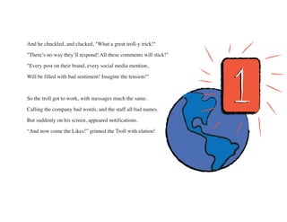 And he chuckled, and clucked, "What a great troll-y trick!"
"There’s no way they’ll respond! All these comments will stick...