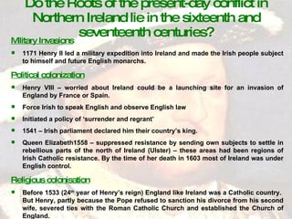 Do the Roots of the present-day conflict in Northern Ireland lie in the sixteenth and seventeenth centuries? Military Invasions 1171 Henry II led a military expedition into Ireland and made the Irish people subject to himself and future English monarchs. Political colonization Henry VIII – worried about Ireland could be a launching site for an invasion of England by France or Spain. Force Irish to speak English and observe English law Initiated a policy of ‘surrender and regrant’ 1541 – Irish parliament declared him their country’s king. Queen Elizabeth1558 – suppressed resistance by sending own subjects to settle in rebellious parts of the north of Ireland (Ulster) – these areas had been regions of Irish Catholic resistance. By the time of her death in 1603 most of Ireland was under English control. Religious colonisation Before 1533 (24 th  year of Henry’s reign) England like Ireland was a Catholic country.  But Henry, partly because the Pope refused to sanction his divorce from his second wife, severed ties with the Roman Catholic Church and established the Church of England. 