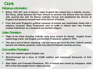Religious colonisation Before 1533 (24 th  year of Henry’s reign) England like Ireland was a Catholic country.  But Henry, partly because the Pope refused to sanction his divorce from his second wife, severed ties with the Roman Catholic Church and established the Church of England and declared himself head of the Church of Ireland. From that point England’s political conquest of Ireland was inextricably linked with a religious conquest. Many Protestants sent to settle in Ireland were also Puritans (viewed Catholicism as a backward and devilish religion). Ulster Plantation Flight of the Earls (hundred Catholic earls leave Ireland for Rome).  English Crown seized large tracts  and English and Scottish Protestants settled in 1610. This was a sort of ethnic cleansing – the aim was to get rid of the Irish. Catholic priests banned and catholic peasants could only attend Protestant worship services. Cromwellian Plantation 1641 Irish rebelled against English rule. OliverCromwell led a force of 12,000 soldiers and massacred thousands of Irish Catholics. After Ulster and Cromwell Plantations, 78% of Ireland was owned by foreigners, while 85% of the Irish people lived in abject poverty. Cont. 
