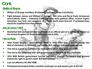 Battle of Boyne William of Orange and Mary (Protestant) succeed James II (Catholic) Fight between James and William of Orange – WO wins and Penal Code introduced (anti-Catholic laws) – Catholics could not vote, hold political office, receive higher education, buy land, own weapons, or a horse worth more than  ₤5.  If protested they would be expelled from their homes. Act of Union 1801 Abolished Irish parliament and made Ireland an official part of a new entity known as the United Kingdom of Great Britain and Ireland (UK). Home Rule 1845 Potato famine – when disease lifted in 1850 more than a million people had died of starvation or sickness, and double that number had emigrated abroad. This led to a push by Catholics for land reform which they gained in 1881. This led to the belief that Irish self-government or Home Rule was inevitable 1914 WWI British government hurried legislation through Parliament that granted Ireland the right to govern itself. But two catches: Law not effective till after WWI Protestant-dominated Ulster counties could opt out and remain part of the UK. Cont. 