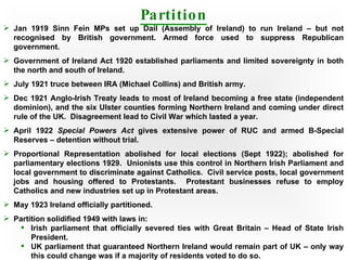 Partition Jan 1919 Sinn Fein MPs set up Dail (Assembly of Ireland) to run Ireland – but not recognised by British government. Armed force used to suppress Republican government. Government of Ireland Act 1920 established parliaments and limited sovereignty in both the north and south of Ireland. July 1921 truce between IRA (Michael Collins) and British army. Dec 1921 Anglo-Irish Treaty leads to most of Ireland becoming a free state (independent dominion), and the six Ulster counties forming Northern Ireland and coming under direct rule of the UK.  Disagreement lead to Civil War which lasted a year. April 1922  Special Powers Act  gives extensive power of RUC and armed B-Special Reserves – detention without trial. Proportional Representation abolished for local elections (Sept 1922); abolished for parliamentary elections 1929.  Unionists use this control in Northern Irish Parliament and local government to discriminate against Catholics.  Civil service posts, local government jobs and housing offered to Protestants.  Protestant businesses refuse to employ Catholics and new industries set up in Protestant areas. May 1923 Ireland officially partitioned. Partition solidified 1949 with laws in: Irish parliament that officially severed ties with Great Britain – Head of State Irish President. UK parliament that guaranteed Northern Ireland would remain part of UK – only way this could change was if a majority of residents voted to do so. 